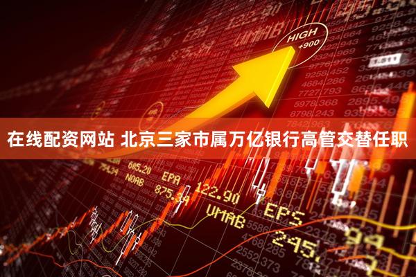 在线配资网站 北京三家市属万亿银行高管交替任职