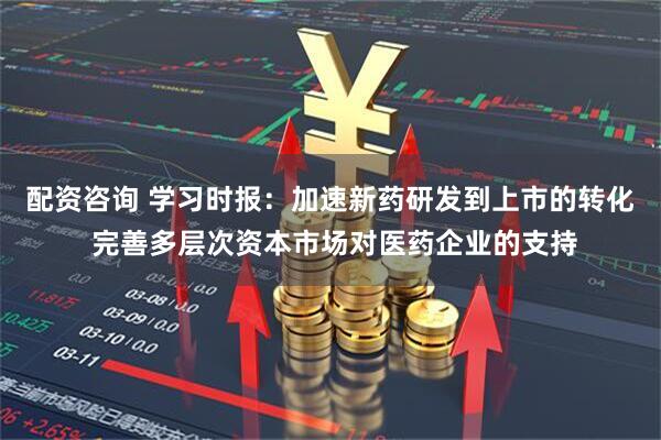 配资咨询 学习时报：加速新药研发到上市的转化 完善多层次资本市场对医药企业的支持