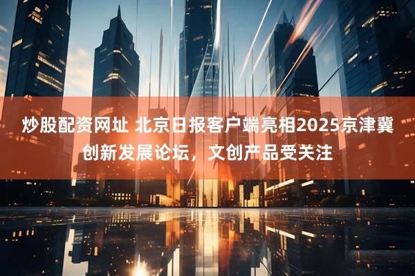 炒股配资网址 北京日报客户端亮相2025京津冀创新发展论坛，文创产品受关注