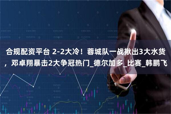 合规配资平台 2-2大冷！蓉城队一战揪出3大水货，邓卓翔暴击2大争冠热门_德尔加多_比赛_韩鹏飞