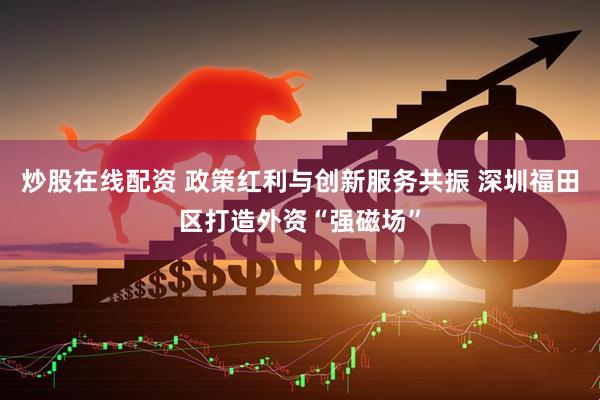 炒股在线配资 政策红利与创新服务共振 深圳福田区打造外资“强磁场”