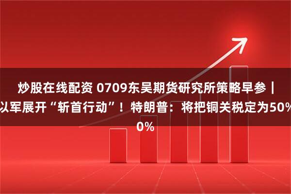炒股在线配资 0709东吴期货研究所策略早参｜以军展开“斩首行动”！特朗普：将把铜关税定为50%