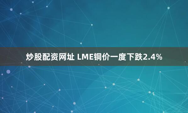 炒股配资网址 LME铜价一度下跌2.4%