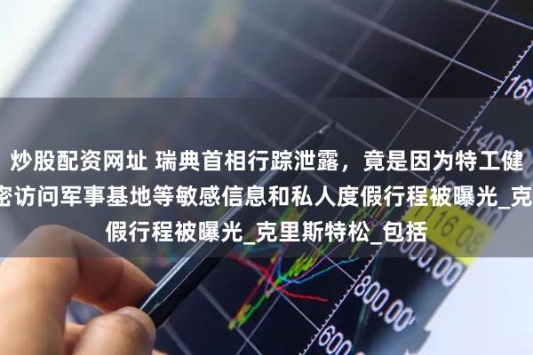 炒股配资网址 瑞典首相行踪泄露，竟是因为特工健身APP，其秘密访问军事基地等敏感信息和私人度假行程被曝光_克里斯特松_包括