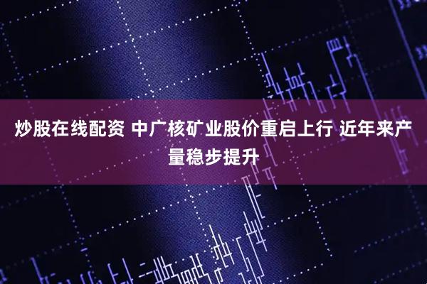 炒股在线配资 中广核矿业股价重启上行 近年来产量稳步提升