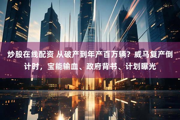 炒股在线配资 从破产到年产百万辆？威马复产倒计时，宝能输血、政府背书、计划曝光