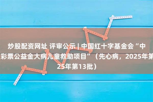 炒股配资网址 评审公示 | 中国红十字基金会“中央专项彩票公益金大病儿童救助项目”（先心病，2025年第13批）