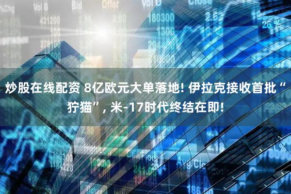 炒股在线配资 8亿欧元大单落地! 伊拉克接收首批“狞猫”, 米-17时代终结在即!