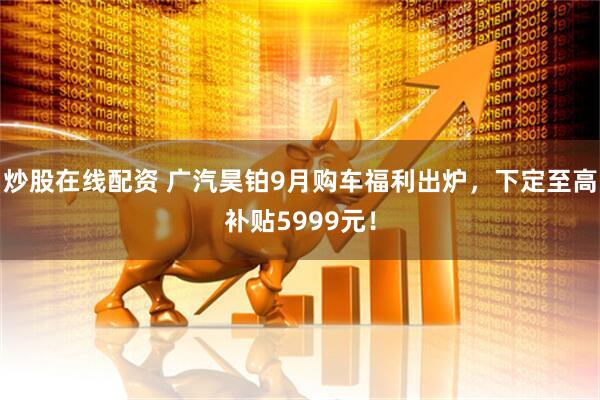 炒股在线配资 广汽昊铂9月购车福利出炉，下定至高补贴5999元！