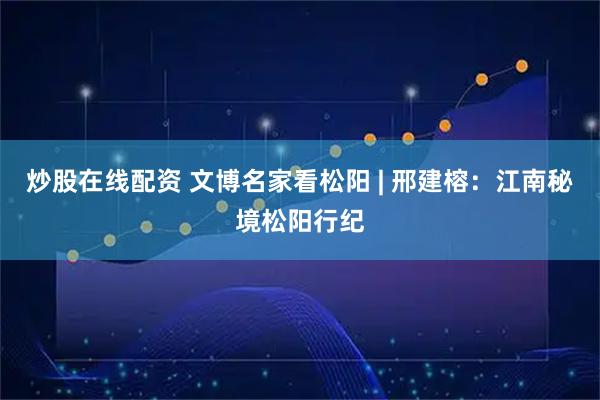 炒股在线配资 文博名家看松阳 | 邢建榕：江南秘境松阳行纪