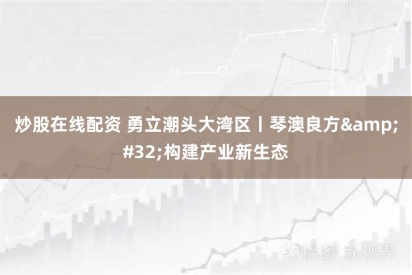 炒股在线配资 勇立潮头大湾区丨琴澳良方 构建产业新生态